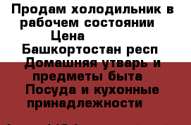 Продам холодильник в рабочем состоянии › Цена ­ 2 000 - Башкортостан респ. Домашняя утварь и предметы быта » Посуда и кухонные принадлежности   